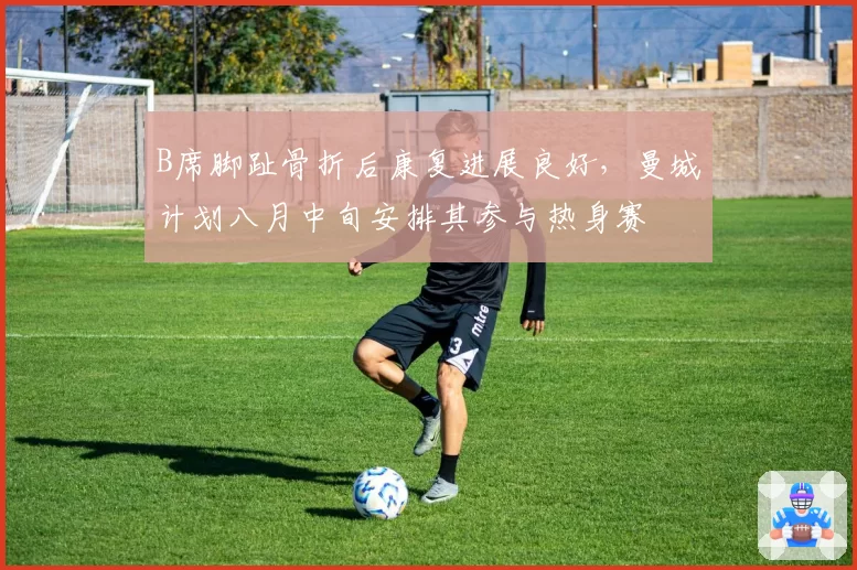 B席脚趾骨折后康复进展良好,曼城计划八月中旬安排其参与热身赛