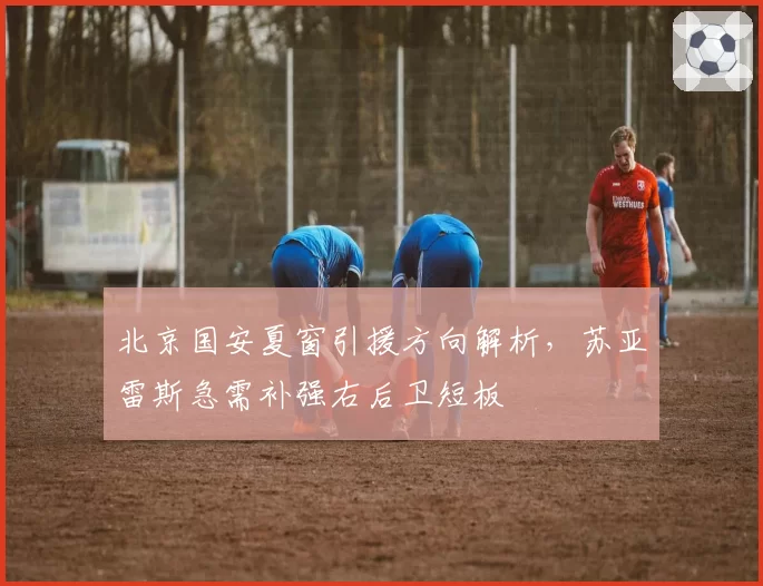 北京国安夏窗引援方向解析，苏亚雷斯急需补强右后卫短板