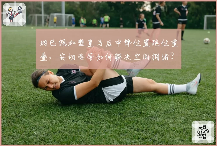 姆巴佩加盟皇马后中锋位置跑位重叠,安切洛蒂如何解决空间拥堵?