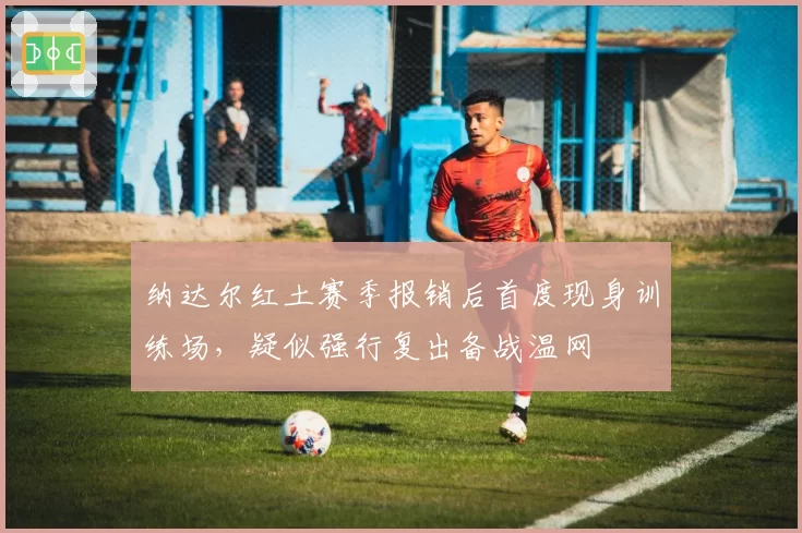 纳达尔红土赛季报销后首度现身训练场,疑似强行复出备战温网