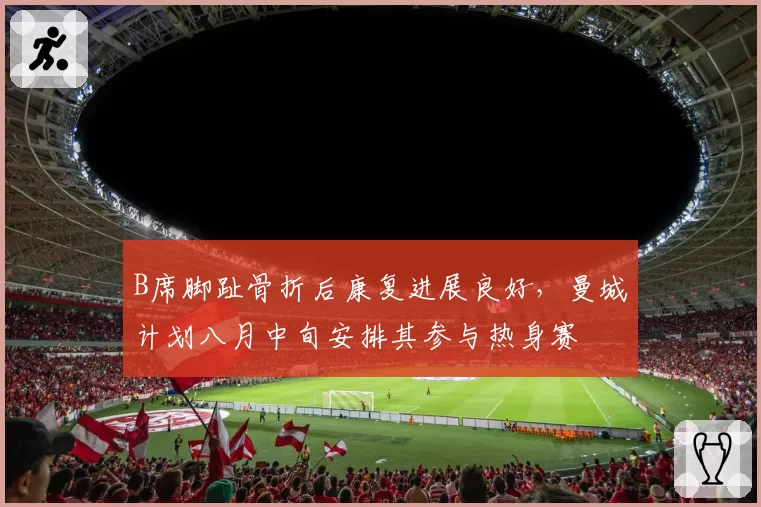 B席脚趾骨折后康复进展良好，曼城计划八月中旬安排其参与热身赛