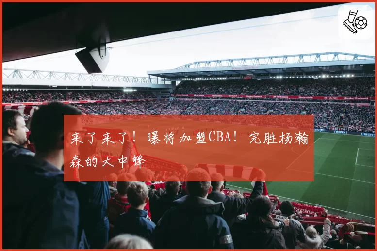 来了来了！曝将加盟CBA！完胜杨瀚森的大中锋