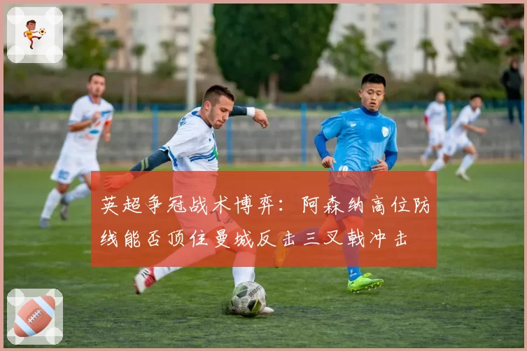 英超争冠战术博弈:阿森纳高位防线能否顶住曼城反击三叉戟冲击