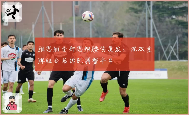 雅思组合郑思维腰伤复发,混双金牌组合或拆队调整半年