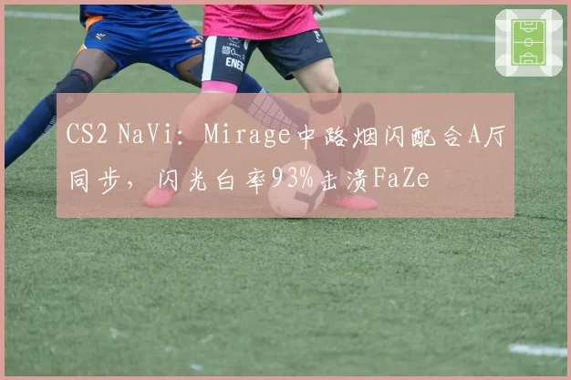 CS2 NaVi:Mirage中路烟闪配合A厅同步,闪光白率93%击溃FaZe