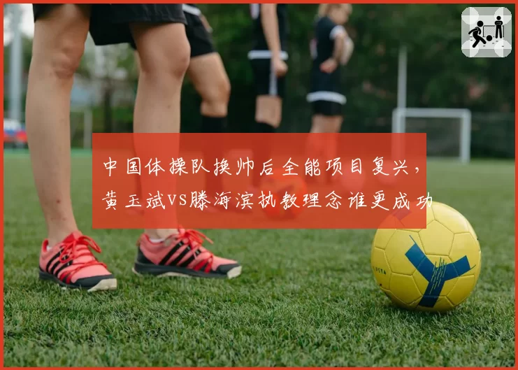 中国体操队换帅后全能项目复兴,黄玉斌vs滕海滨执教理念谁更成功?