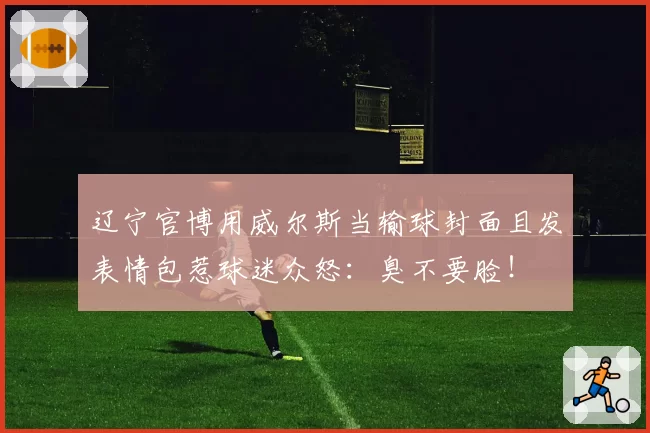 辽宁官博用威尔斯当输球封面且发表情包惹球迷众怒：臭不要脸！