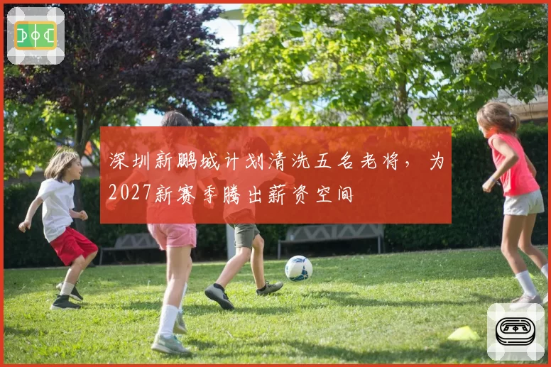深圳新鹏城计划清洗五名老将，为2027新赛季腾出薪资空间