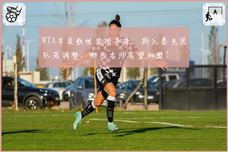 WTA年度教练奖项争夺:斯瓦泰克团队若调整,哪些名帅有望加盟?