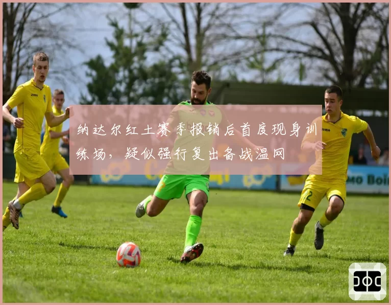 纳达尔红土赛季报销后首度现身训练场,疑似强行复出备战温网
