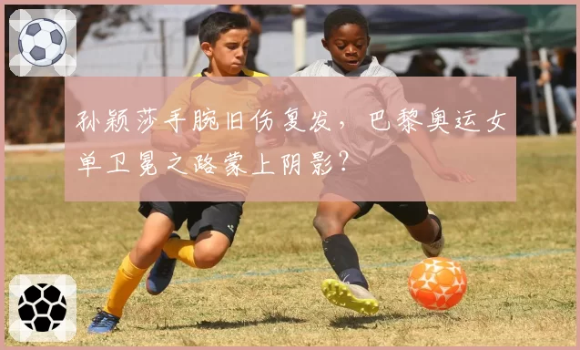 孙颖莎手腕旧伤复发，巴黎奥运女单卫冕之路蒙上阴影？