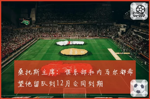 桑托斯主席:俱乐部和内马尔都希望他留队到12月合同到期