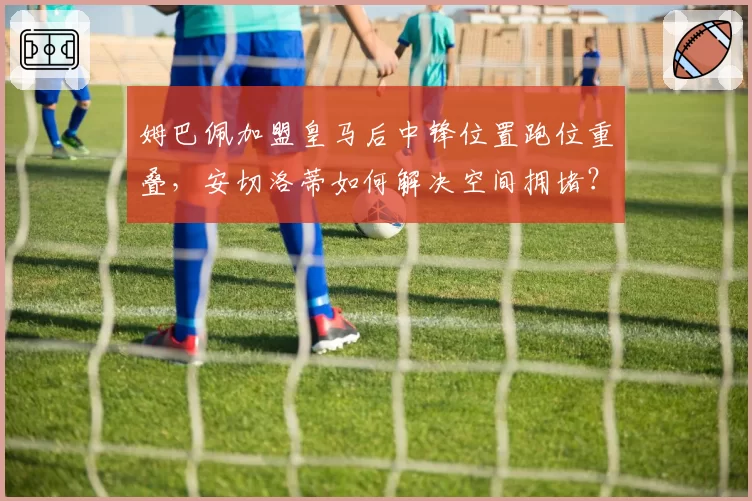姆巴佩加盟皇马后中锋位置跑位重叠,安切洛蒂如何解决空间拥堵?