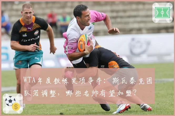 WTA年度教练奖项争夺:斯瓦泰克团队若调整,哪些名帅有望加盟?