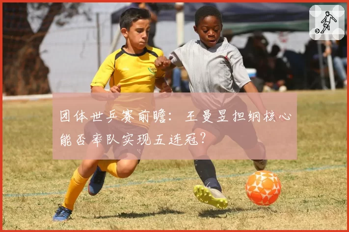 团体世乒赛前瞻：王曼昱担纲核心能否率队实现五连冠？