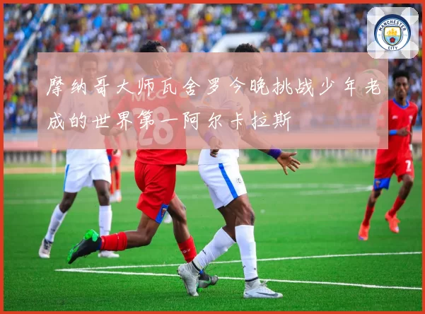 摩纳哥大师瓦舍罗今晚挑战少年老成的世界第一阿尔卡拉斯