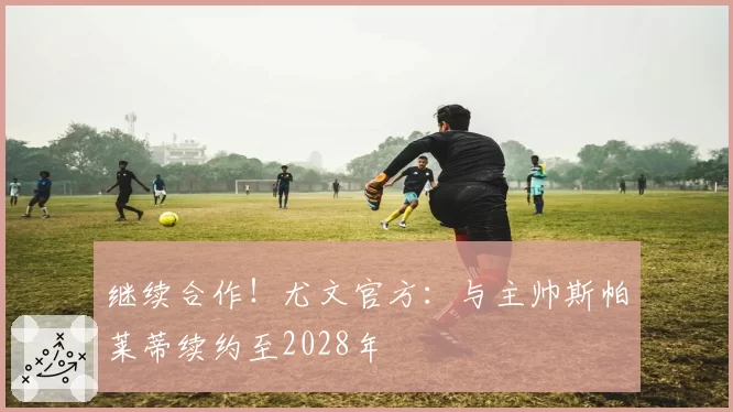 继续合作！尤文官方：与主帅斯帕莱蒂续约至2028年