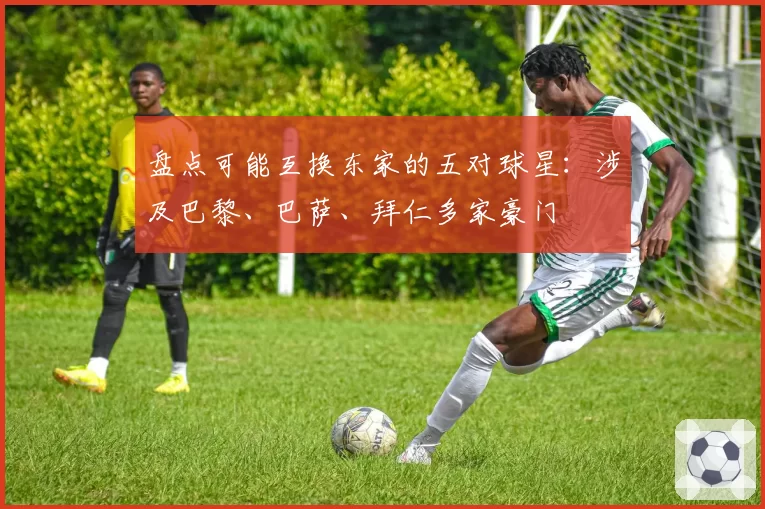 盘点可能互换东家的五对球星：涉及巴黎、巴萨、拜仁多家豪门