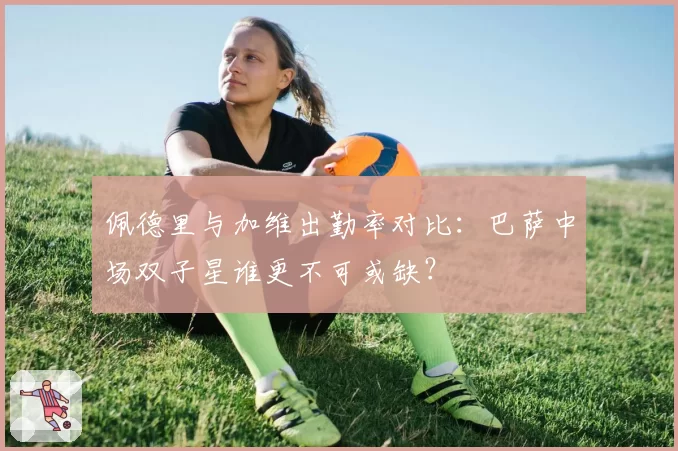 佩德里与加维出勤率对比：巴萨中场双子星谁更不可或缺？
