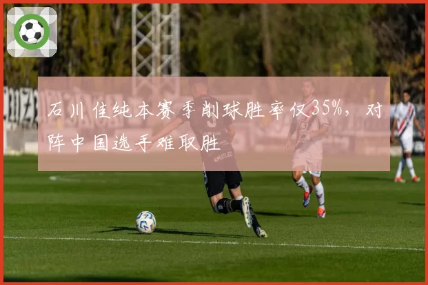 石川佳纯本赛季削球胜率仅35%，对阵中国选手难取胜
