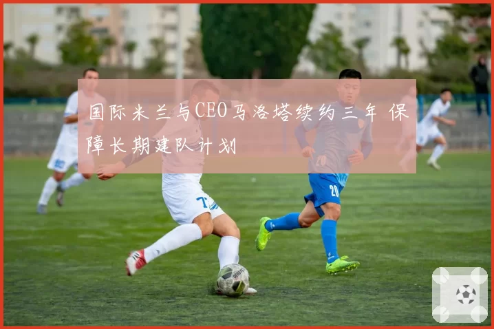 国际米兰与CEO马洛塔续约三年 保障长期建队计划