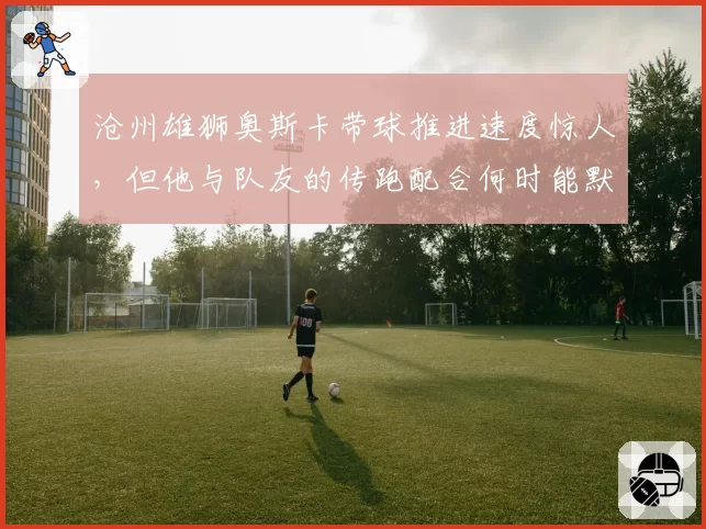 沧州雄狮奥斯卡带球推进速度惊人,但他与队友的传跑配合何时能默契?