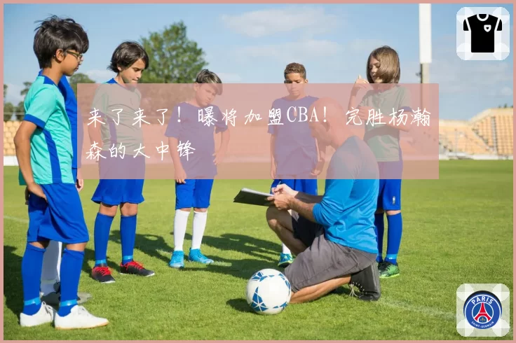 来了来了！曝将加盟CBA！完胜杨瀚森的大中锋