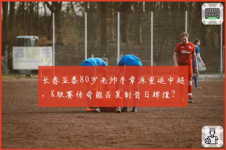 长春亚泰80岁老帅李章洙重返中超,K联赛传奇能否复制昔日辉煌?