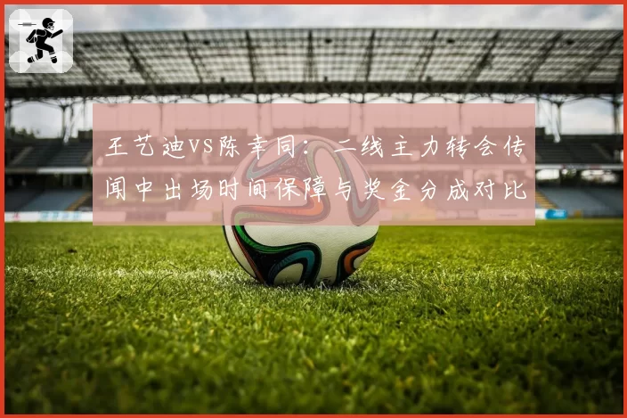 王艺迪vs陈幸同：二线主力转会传闻中出场时间保障与奖金分成对比