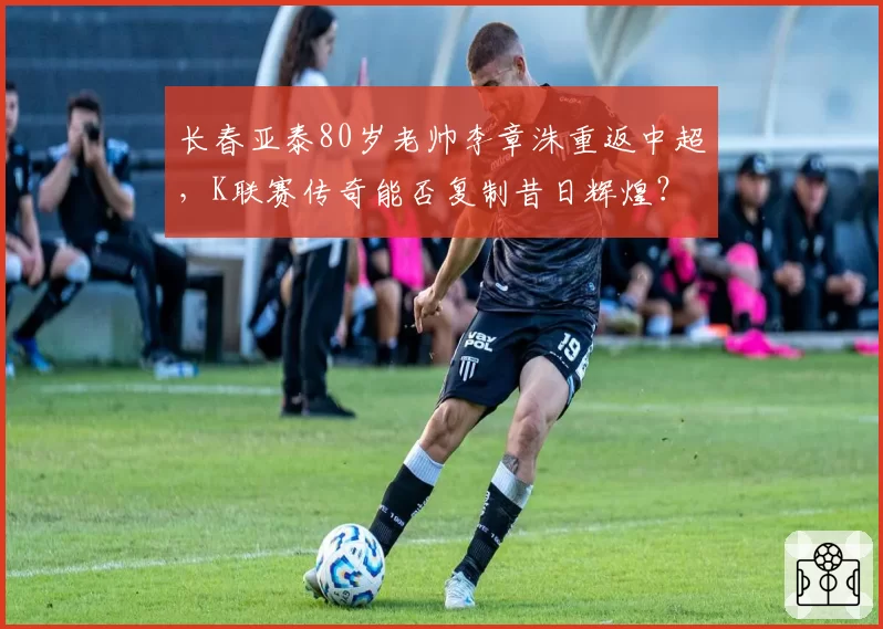 长春亚泰80岁老帅李章洙重返中超,K联赛传奇能否复制昔日辉煌?