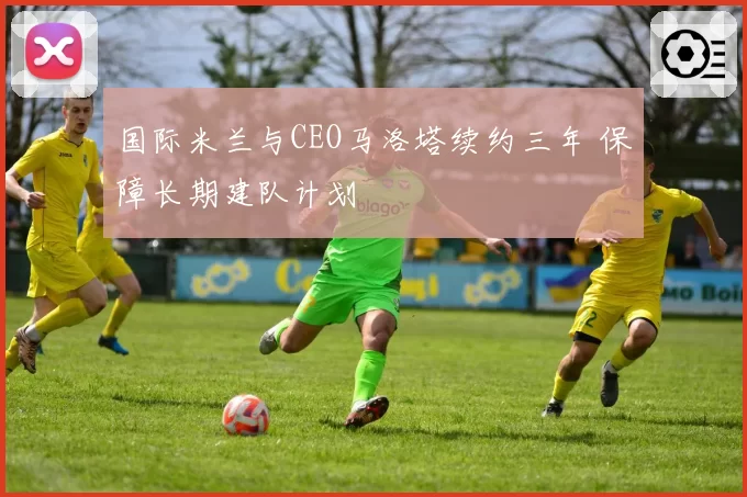 国际米兰与CEO马洛塔续约三年 保障长期建队计划