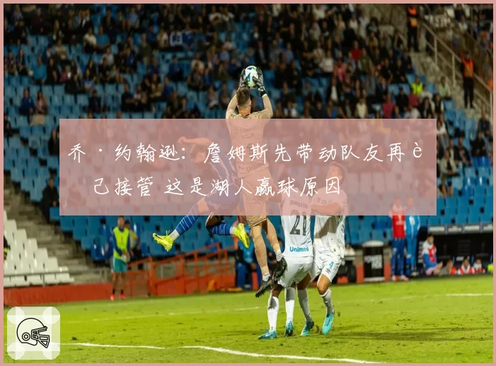 乔·约翰逊：詹姆斯先带动队友再自己接管 这是湖人赢球原因