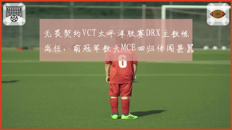 无畏契约VCT太平洋联赛DRX主教练离任,前冠军教头MCE回归传闻甚嚣尘上