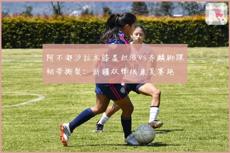 阿不都沙拉木膝盖积液vs齐麟脚踝韧带撕裂：新疆双锋线康复赛跑