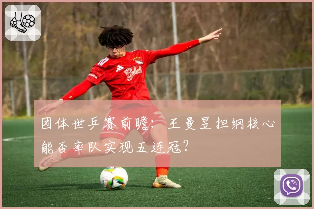 团体世乒赛前瞻：王曼昱担纲核心能否率队实现五连冠？