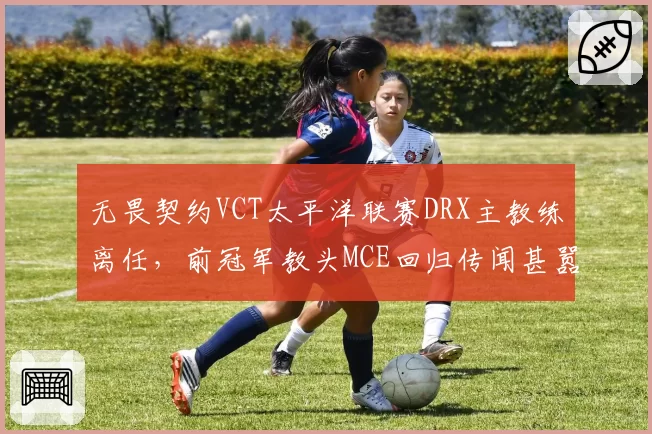 无畏契约VCT太平洋联赛DRX主教练离任,前冠军教头MCE回归传闻甚嚣尘上