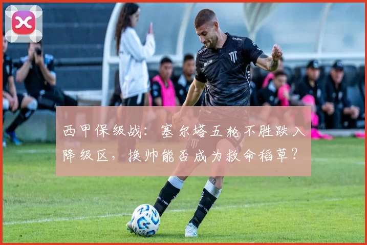 西甲保级战：塞尔塔五轮不胜跌入降级区，换帅能否成为救命稻草？