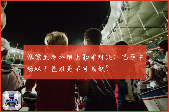 佩德里与加维出勤率对比：巴萨中场双子星谁更不可或缺？